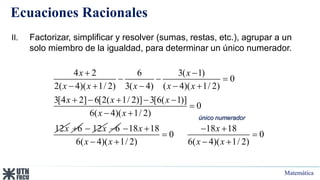 Matemática
Ecuaciones Racionales
4 2 6 3( 1)
0
2( 4)( 1/ 2) 3( 4) ( 4)( 1/ 2)
3[4 2] 6[2( 1/ 2)] 3[6( 1)]
0
6( 4)( 1/ 2)
12
x x
x x x x x
x x x
x x
x
 
  
    
    

 
6
 12x
 6
 18 18 18 18
0 0
6( 4)( 1/ 2) 6( 4)( 1/ 2)
x x
x x x x
   
 
   
II. Factorizar, simplificar y resolver (sumas, restas, etc.), agrupar a un
solo miembro de la igualdad, para determinar un único numerador.
único numerador
 