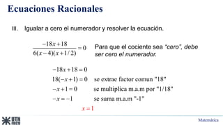 Matemática
Ecuaciones Racionales
18 18 0
18( 1) 0 se extrae factor comun "18"
1 0 se multiplica m.a.m por "1/18"
1 se suma m.a.m "-1"
1
x
x
x
x
x
  
 

 


 

III. Igualar a cero el numerador y resolver la ecuación.
Para que el cociente sea “cero”, debe
ser cero el numerador.
18 18
0
6( 4)( 1/ 2)
x
x x
 

 
 