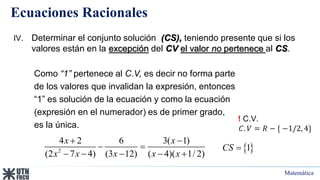 Matemática
Ecuaciones Racionales
! C.V.
𝐶. 𝑉 = 𝑅 − { −1/2, 4}
IV. Determinar el conjunto solución (CS), teniendo presente que si los
valores están en la excepción del CV el valor no pertenece al CS.
Como “1” pertenece al C.V, es decir no forma parte
de los valores que invalidan la expresión, entonces
“1” es solución de la ecuación y como la ecuación
(expresión en el numerador) es de primer grado,
es la única.
 
1
CS 
2
4 2 6 3( 1)
(2 7 4) (3 12) ( 4)( 1/ 2)
x x
x x x x x
 
 
    
 