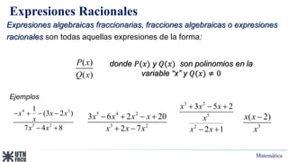 Matemática
Expresiones Racionales
Expresiones algebraicas fraccionarias, fracciones algebraicas o expresiones
racionales son todas aquellas expresiones de la forma:
donde 𝑃(𝑥) y 𝑄(𝑥) son polinomios en la
variable “x” y 𝑄(𝑥) ≠ 0
( )
( )
P x
Q x
Ejemplos
3
( 2)
x x
x

4 3
3 2
1
(3 2 )
7 4 8
x x x
x
x x
   
 
3 2
5
2
3 5 2
2 1
x x x
x
x x
  
 
5 4 2
3 2
3 6 2 20
2 7
x x x x
x x x
   
 
 