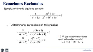 Matemática
Ecuaciones Racionales
Ejemplo: resolver la siguiente ecuación
2
2 4 3 2
8 3 6
0
5 4 4
x x
x x x x x

  
  
I. Determinar el CV (expresión factorizada).
2 2
2 2
8 (3 6)
0
( 5) ( 4 4)
8 (3 6)
0
( 5) ( 2)
x x
x x x x x
x x
x x x x

  
  

  
 
! C.V. (se excluyen los valores
que invalidan la expresión)
𝐶. 𝑉 = 𝑅 − { 0, −5, −2}
 