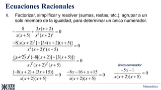 Matemática
Ecuaciones Racionales
2 2
2
2 2
8 3 ( 2)
0
( 5) ( 2)
8[ ( 2) ] [3 ( 2)( 5)]
0
( 2) ( 5)
( 2)
x x
x x x x
x x x x x
x x x
x

  
 
    

 
 x
2
{ 8[( 2)] [3( 5)]}
x x
x
   
2
( 2)
x 
0
( 5)
{ 8( 2) (3 15)} 8 16 15
0 0
( 2)( 5) ( 2)( 5)
x
x x x x
x x x x x x


       
 
   
II. Factorizar, simplificar y resolver (sumas, restas, etc.), agrupar a un
solo miembro de la igualdad, para determinar un único numerador.
5 1
0
( 2)( 5)
x
x x x
 

 
único numerador
 