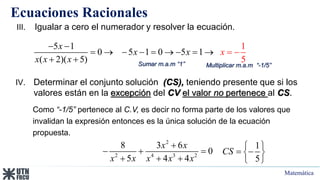 Matemática
Ecuaciones Racionales
5 1
0 5 1 0 5 1
( 2)( 5)
1
5
x
x x
x x
x
x
 
   
     

 
III. Igualar a cero el numerador y resolver la ecuación.
Sumar m.a.m “1” Multiplicar m.a.m “-1/5”
IV. Determinar el conjunto solución (CS), teniendo presente que si los
valores están en la excepción del CV el valor no pertenece al CS.
Como “-1/5” pertenece al C.V, es decir no forma parte de los valores que
invalidan la expresión entonces es la única solución de la ecuación
propuesta.
2
2 4 3 2
8 3 6
0
5 4 4
x x
x x x x x

  
  
1
5
CS
 
 
 
 
 