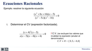 Matemática
Ecuaciones Racionales
Ejemplo: resolver la siguiente ecuación
2
2 2
( 8 16)( 5)
0
( 5 )( 16)
x x x
x x x
  

 
I. Determinar el CV (expresión factorizada).
! C.V. (se excluyen los valores que
invalidan la expresión (anulan el
denominador)
𝐶. 𝑉 = 𝑅 − { 0, 5, −4,4}
2
( 4) ( 5)
0
( 5)( 4)( 4)
x x
x x x x
 

  
 