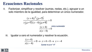 Matemática
Ecuaciones Racionales
2
( 4)
x  ( 5)
x 
( 5)
x x  ( 4) ( 4)
x x
 
0
( 4)
0
( 4)
x
x x




II. Factorizar, simplificar y resolver (sumas, restas, etc.), agrupar a un
solo miembro de la igualdad, para determinar un único numerador.
único numerador
III. Igualar a cero el numerador y resolver la ecuación.
( 4)
0 4 0 4
( 4)
x
x x
x x

      
 Sumar m.a.m “-4”
 