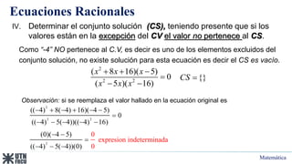 Matemática
Ecuaciones Racionales
IV. Determinar el conjunto solución (CS), teniendo presente que si los
valores están en la excepción del CV el valor no pertenece al CS.
Como “-4” NO pertenece al C.V, es decir es uno de los elementos excluidos del
conjunto solución, no existe solución para esta ecuación es decir el CS es vacío.
{}
CS 
2
2 2
( 8 16)( 5)
0
( 5 )( 16)
x x x
x x x
  

 
Observación: si se reemplaza el valor hallado en la ecuación original es
2
2 2
2
(( 4) 8( 4) 16)( 4 5)
0
(( 4) 5( 4))(( 4) 16)
(0)( 4 5)
(( 4) 5( 4))(
0
exp
0)
resion indeterminada
0
     

    
 

  
 