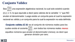 Matemática
Conjunto Validez
Sea
𝑃(𝑥)
𝑄(𝑥)
una expresión algebraica racional, la cual solo existirá cuando
𝑄(𝑥) ≠ 0, lo que equivale a decir para valores de la variable “𝑥” que NO
anulen el denominador. Luego existe un conjunto para el cual la expresión
racional es válida y un conjunto para la cual la expresión no esta definida.
Conjunto validez (C.V): es el conjunto de números reales para los
cuales existe el cociente
𝑃(𝑥)
𝑄(𝑥)
, son todos los números reales menos
aquellos números que anulan el denominador (raíces), es decir que
generan división por cero.
 