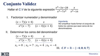 Matemática
Conjunto Validez
Hallar el C.V de la siguiente expresión
𝑥2−3𝑥−28
𝑥3−7𝑥2 ∙
𝑥
𝑥2−16
I. Factorizar numerador y denominador
(𝑥 − 7)(𝑥 + 4)
𝑥2(𝑥 − 7)
∙
𝑥
(𝑥 − 4)(𝑥 + 4)
II. Determinar los ceros del denominador
𝑥1 = 0 ; 𝑥2 = 7 ; 𝑥3 = 4 ; 𝑥4 = −4
III. 𝑪. 𝑽 = ℝ − {−𝟒; 𝟎; 𝟒; 𝟕}
Importante.
NO simplificar hasta formar el conjunto de
todos los valores que sean ceros de los
denominadores
(𝑥 − 7)(𝑥 + 4)
𝑥2(𝑥 − 7)
∙
𝑥
(𝑥 − 4)(𝑥 + 4)
 