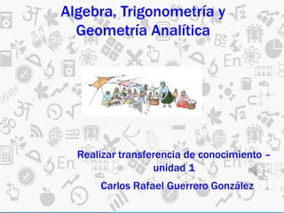 Realizar transferencia de conocimiento –
unidad 1
Carlos Rafael Guerrero González
Algebra, Trigonometría y
Geometría Analítica
 