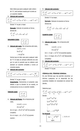 1 0 
Esto indica que para cualquier valor entero 
de “n”, será siempre exacta por lo tanto es 
un cociente notable. 
B. Cálculo del cociente: 
- 
x a = - + - + - + + - + - 
- 
Donde “n” es par o impar 
Ejemplo: Calcular el cociente en forma 
directa de: 
- 
x a = + + + 
3 2 2 3 
4 4 
x x a xa a 
- 
x a 
SEGUNDO CASO: 
xn an 
+ 
- 
A. Cálculo del resto: Por el teorema del resto. 
x-a=0 ⇒ x=a 
R=an+an 
 R=2an¹0 
Vemos que en éste caso para cualquier valor 
de “n” el resto es siempre diferente de cero 
por lo cual el cociente que se obtiene será 
siempre un cociente completo y nunca un 
cociente exacto. 
B. Cálculo del cociente: 
x a 2a 
n 
+ - - - - 
Donde “n” es par o impar. 
Importante: Excluiremos el presente caso 
debido a que la división no es exacta, en 
consecuencia no es un cociente notable. 
TERCER CASO: 
xn an 
+ 
+ 
A. Cálculo del Resto: Por el teorema del 
resto. 
x+a=0 ⇒ x=-a 
R=(-a)n+an 
Si:n=# par ⇒ R=an+an=2an¹0 (cociente 
completo) 
Si:n=# impar ⇒ R= -an+an=0 (cociente 
exacto): 
B. Cálculo del cociente.- 
+ 
x a = - - - + - - - - + - 
+ 
Donde “n” es impar. 
Ejemplo: Calcular el cociente en forma 
directa de: 
+ 
x a = - + - + 
4 3 2 2 3 4 
5 5 
x x a x a xa a 
+ 
x a 
CUARTO CASO: 
xn - 
an 
+ 
A. Cálculo del resto.- Por el teorema del 
resto. 
x+a=0 ⇒ x=-a 
R=(-a)n-an 
Si:n = # par ⇒=an-an=0 (cociente exacto) 
Si:n = # impar⇒R=-an-an=-2an¹0(cociente 
completo) 
B. Cálculo del cociente.- 
- 
x a = - - - + - - + - - - 
+ 
Donde “n” es par. 
FÓRMULA DEL TÉRMINO GENERAL 
Es una fórmula que nos permite encontrar un 
término cualquiera en el desarrollo de los 
cocientes notables sin necesidad de conocer los 
demás: 
Sabemos que: 
= n - 1 
+ - + - + + - + - 
{ 
n 2 n 1 
n 3 2 
t 
n 2 
t 
t 
n n 
x x a x a ... xa a 
- 
x a 
x a 
1 2 3 
- 
123 14243 
Donde: 
t1=xn-1=xn-1a° 
t2=xn-2a=xn-1a1 
t3=xn-3a2=xn-3a2 
t69=……..=xn-69a68 
En General 
n 1 n 2 n 3 2 n 2 n 1 
n n 
x x a x a ..... xa a 
x a 
x a 
x a 
x x a x a .... a 
x a 
n 1 n 2 n 3 2 n 1 
n n 
- 
= + + + + + 
- 
x a 
n 1 n 2 n 3 2 n 2 n 1 
n n 
x x a x a ... xa a 
x a 
x a 
n 1 n 2 n 3 2 n 2 n 1 
n n 
x x a x a ... xa a 
x a 
tk= xn-kak-1 
¯ 
signo 
; 1£ k £ n 
 