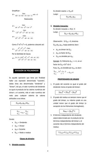 4 
Simplificar: 
3 abc 
¹ 
= abc 
a b a b c b c a c 
; 0 
- + - + - 
( ) ( ) ( ) 
M 
RRRReeeessssoooolllluuuucccciiiióóóónnnn 
3 
abc 
2 2 2 
ab a bc b ca c 
M 
- + - + - 
= 
3 
abc 
a2 b2 c2 ab ac bc 
( ) 
M 
- + + - - - 
= 
= - 
3 
abc 
a2 b2 c2 ab ac bc 
( ) 
M 
+ + - - - 
Como a3+b3+c3+=0, podemos colocarlo así: 
= + + - 
a b c 3 
abc 
3 3 3 
2 2 2 
( a b c ab ac bc 
) 
M 
+ + - - - 
Por la identidad de Gauss: 
2 2 2 
= + + + + - - - 
( a b c )( a b c ab ac bc 
) 
2 2 2 
( a b c ab ac bc 
) 
M 
+ + - - - 
Es aquella operación que tiene por finalidad 
hallar una expresión denominada “cociente”, 
dadas otras dos denominadas “dividendo” y 
“divisor”, tal que, el valor numérico del dividendo 
es igual al producto de los valores numéricos del 
divisor y el cociente, más el valor numérico del 
resto para cualquier sistema de valores 
atribuidos a sus letras. 
ó 
Donde: 
R 
( ) 
D 
( ) 
x 
x 
· D(x) = Dividendo 
· d(x) = Divisor 
· q(x)= Cociente 
· R(x) = Resto o residuo 
Clases de división 
1. División exacta: 
Es división exacta Û R(x)º0 
Luego: 
2. División Inexacta: 
Es división inexacta Û R(x) 0 
Luego: 
Observación: Si R(x) º 0, tenemos 
D(x)ºd(x).q(x), luego podemos decir: 
· d(x) es divisor de D(x) 
· d(x) es factor de D(x) 
· D(x) es divisible por d(x) 
Ejemplo: EL Polinomio d(x) = x-1, es un 
factor de D(x)=3x2+2x-5 
Pues, D(x) es divisible por d(x), es decir: 
0 
= 3 x + 2 x 
- 5 
x 
D 
( x ) ⇒ R 
º 
1 
( ) 
2 
( ) 
- 
x 
x 
d 
PROPIEDADES DE GRADO 
1. El grado del cociente es igual al grado del 
dividendo menos el grado del divisor: 
2. El grado del residuo es siempre menor que el 
grado del divisor, su máximo grado es una 
unidad menor que el grado del divisor (a 
excepción de los Polinomios homogéneos). 
3. El término independiente del dividendo 
estará determinado por el producto de los 
términos independientes del divisor y el 
cociente más el término independiente del 
residuo. 
DIVISIÓN DE POLINOMIOS 
D(x)ºd(x).q(x)+R(x) 
( ) 
( ) 
( ) 
x 
x 
x 
d 
q 
d 
º + 
D(x)ºd(x).q(x) 
D(x) º d(x).q(x)+R(x) 
[q(x)]0 = [D(x)]0 – [d(x)]0 
RMÁX = [d(x)]0-1 
T.I.(D)=T.I.(d).T.I.(q)+T.I.(R) 
 