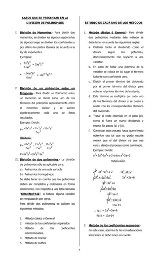5 
CASOS QUE SE PRESENTAN EN LA 
DIVISIÓN DE POLINOMIOS 
I. División de Monomios.- Para dividir dos 
monomios, se dividen los signos (según la ley 
de signos) luego se dividen los coeficientes y 
por último las partes literales de acuerdo a la 
ley de exponentes. 
Ejemplos: 
* 
5 5 
4xyz 
8x y = 2xy4z-2 
2 
* 
m n 
- 36 a b = -6am-1bn-2 
2 
6 ab 
II. División de un polinomio entre un 
Monomio.- Para dividir un Polinomio entre 
un monomio se divide cada uno de los 
términos del polinomio separadamente entre 
el monomio divisor y se suman 
algebraicamente cada uno de éstos 
resultados. 
Ejemplo: Dividir: 
P= 
6 5 3 7 5 2 
x y + x y - x y 
42 21 35 
2 
7 
xy 
RRRReeeessssoooolllluuuucccciiiióóóónnnn:::: 
P= 
5 2 
x y 
2 
3 4 
x y + x y 
- 
2 
6 5 
2 
35 
7 
21 
7 
42 
7 
xy 
xy 
xy 
P=6x5y3+3x2y5-5x4 
III. División de dos polinomios.- La división 
de polinomios sólo es aplicable para: 
a) Polinomios de una sola variable 
b) Polinomios homogéneos 
Se debe tener en cuenta que los polinomios 
deben ser completos y ordenados en forma 
decreciente, con respecto a una letra llamada 
“ORDENATRIZ”, si faltase alguna variable 
se remplazarán por ceros. 
Para dividir dos polinomios se utilizan los 
siguientes métodos: 
1. Método clásico o General 
2. método de los coeficientes separados 
3. Método de los coeficientes 
indeterminados. 
4. Método de Horner 
5. Método de Ruffini 
ESTUDIO DE CADA UNO DE LOS MÉTODOS 
1. Método clásico ó General.- Para dividir 
dos polinomios mediante éste método se 
debe tener en cuenta las siguientes reglas: 
a. Ordenar tanto el dividiendo como el 
divisor según las potencias, 
decrecientemente con respecto a una 
variable. 
b. En caso de faltar una potencia de la 
variable se coloca en su lugar el término 
faltante con coeficiente cero. 
c. Dividir el primer término del dividendo 
por el primer término del divisor para 
obtener el primer término del cociente. 
d. Este término se multiplica por cada uno 
de los términos del divisor y se pasan a 
restar con los correspondientes términos 
del dividendo. 
e. Tratar el resto obtenido en el paso (d), 
como si fuera un nuevo dividendo y 
repetir los pasos (c) y (d). 
f. Continuar este proceso hasta que el resto 
obtenido sea tal que su grado resulte 
menor que el del divisor (o que sea 
cero), dando el proceso como terminado. 
Ejemplo: Dividir: 
a2+2a4-3a3+a-2 entre a2-3a+2 
RRRReeeessssoooolllluuuucccciiiióóóónnnn 
2ª4-3a3+a2+a-2 |a2-3a+2 
-2ª4 + 6a3-4a2 2a2+3a+6 
3a3-3a2+a 
-3a3+9a2-6a 
6a2-5a-2 
-6a2+18a-12 
13a-14 
 q(x) = 2a2+3a+6 
R(x) = 13a-14 
2. Método de los coeficientes separados.- 
En este caso, además de las consideraciones 
anteriores se debe tener en cuenta: 
 