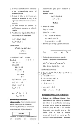 6 
a) Se trabaja solamente con los coeficientes 
y sus correspondientes signos del 
dividendo y divisor. 
b) En caso de faltar un término con una 
potencia de la variable se coloca en su 
lugar cero, tanto en el dividendo como en 
el divisor. 
c) De esta manera se obtienen los 
coeficientes con sus signos del polinomio 
cociente. 
d) Para determinar el grado del coeficiente y 
resto se aplican las propiedades. 
[q(x)]° = [D(x)]° - [d(x)]° 
[R(x)]° = [d(x)]° - 1 
Ejemplo: Dividir. 
6a5-20a4-13a3+25a2-12a+7 
3a2-a+1 
RRRReeeessssoooolllluuuucccciiiióóóónnnn:::: 
6 – 20 – 13 + 25 – 12 + 7 |3 – 1 + 1 
-6 + 2 - 2 2 – 6 – 7 + 8 
-18 – 15 + 25 
+18 – 6 + 6 
-21 + 31 - 12 
+21 – 7 + 7 
24 – 5 + 7 
-24 + 8 – 8 
3 – 1 
· [q(x)]° = [D(x)]° - [d(x)]° 
[q(x)]° = 5 – 2 = 3 
· [R(x)]° = [d(x)]° – 1 
[R(x)]° = 2 –1 = 1 
q(x) = 2a3 – 6a2 – 7a + 8 
R(x) = 3a - 1 
3. Método de los coeficientes 
indeterminados.- Este método consiste en 
plantear el resultado con coeficientes 
desconocidos, basándose en la identidad 
fundamental de la división algebraica. 
El cociente (q) y residuo (R) se asumen que 
son conocidos con coeficientes 
indeterminados para poder establecer la 
identidad. 
Ejemplo: Dividir: 
6x4-x3-17x2+5x-3 
3x3+4x2-2x-1 
RRRReeeessssoooolllluuuucccciiiióóóónnnn 
· Análisis de Grados: 
[q(x)]° = 4 – 3 = 1 
[RMÁX]° = 3 – 1 = 2 
 q(x) y R(x) son de la forma: 
q(x) = ax+b ......... (I) 
R(x) = cx2+dx+e ………(II) 
· Sabemos que: D=d.q+R, para nuestro caso: 
D(x) d(x) q(x) R(x) 
· Realizando operaciones en el segundo 
miembro y agrupando convenientemente. 
6x4-x3-17x2+5x-3º3ax4+(4a+3b)x3+ 
(-2a+4b+c)x2+(-a-2b+d)x+(-b+e) 
Identificando coeficientes: 
i) 6=3a ⇒ a=2 
ii) –1=4a+3b ⇒ b=-3 
iii) –17=-2a+4b+c ⇒ c = -1 
iv) 5=-a-2b+d ⇒ d = 1 
v) –3=-b+e ⇒ e=-6 
 q(x) = ax+b = 2x-3 
R(x) = cx2+dx+e = -x2+x-6 
MÉTODOS PARA DIVIDIR POLINOMIOS 
1. Método de Guillermo Horner.- Este 
método es un caso particular y sintetizado 
del método de los coeficientes separados y 
se emplea para la división de polinomios de 
cualquier grado de una y dos variables 
(asumiendo a una de ellas como tal y las 
demás hacen el papel de números 
constantes) teniendo en cuenta que los 
polinomios deben ser completos y ordenados 
D=d.q+R 
6x4 - x3 -17x2 + 5x - 3 º(3x3 + 4x2 - 2x -1)(ax+b) +(cx2 + dx+ e) 
 