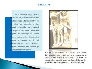 ATLANTES


      En la mitología griega, Atlas o
Atlante era un joven titán al que Zeus
condenó a cargar sobre sus hombros con
los pilares que mantenían la tierra
separada de los cielos. Fue el padre de
las Hespérides, las Híades, Calipso y las
Pléyades. La etimología del nombre
Atlas es incierta y sigue discutiéndose:
algunos   lo    derivan      de    la    raíz
protoindoeuropea     *tel,        ‘sostener’,
‘soportar’, mien-tras otros sugieren que
es un nombre preindoeuropeo
                                                ATLANTE Escultura masculina que sirve
                                                de soporte en lugar de una columna o
                                                pilar y sustenta sobre sus hombros o
                                                cabeza los arquitrabes de los edificios. Es
                                                el equivalente masculino de la cariátide.
 
