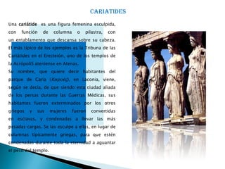 CARIATIDES
Una cariátide es una figura femenina esculpida,
con   función   de     columna     o   pilastra,   con
un entablamento que descansa sobre su cabeza.
El más típico de los ejemplos es la Tribuna de las
Cariátides en el Erecteión, uno de los templos de
la AcrópoliS ateniense en Atenas.
Su nombre, que quiere decir habitantes del
parque de Caria (Καρυές), en Laconia, viene,
según se decía, de que siendo esta ciudad aliada
de los persas durante las Guerras Médicas, sus
habitantes fueron exterminados por los otros
griegos   y   sus     mujeres    fueron   convertidas
en esclavas, y condenadas a llevar las más
pesadas cargas. Se las esculpe a ellas, en lugar de
columnas típicamente griegas, para que estén
condenadas durante toda la eternidad a aguantar
el peso del templo.
 