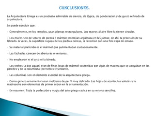 CONCLUSIONES.
La Arquitectura Griega es un producto admirable de ciencia, de lógica, de ponderación y de gusto refinado de
arquitectura.

Se puede concluir que:

• Generalmente, en los templos, usan plantas rectangulares. Los teatros al aire libre la tienen circular.

• Los muros son de sillares de piedra o mármol; no llevan argamasa en las juntas; de ahí, la precisión de su
labrado. A veces, la superficie rugosa de las piedras calizas, la revestían con una fina capa de estuco.

• Su material preferido es el mármol que pulimentaban cuidadosamente.

• Las fachadas carecen de aberturas o ventanas.

• No emplearon ni el arco ni la bóveda.

• Los techos (a dos aguas) eran de finos losas de mármol sostenidas por vigas de madera que se apoyaban en las
paredes y en la columnata (peristilo) circundante.

• Las columnas son el elemento esencial de la arquitectura griega.

• Como género ornamental usan molduras de perfil muy delicado. Las hojas de acanto, las volutas y la
madreselva son elementos de primer orden en la ornamentación.

• En resumen: Toda la perfección y magia del arte griego radica en su misma sencillez.
 