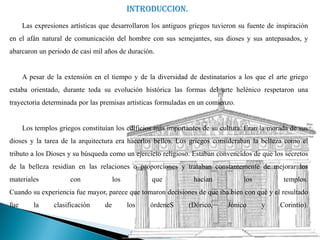 INTRODUCCION.
      Las expresiones artísticas que desarrollaron los antiguos griegos tuvieron su fuente de inspiración
en el afán natural de comunicación del hombre con sus semejantes, sus dioses y sus antepasados, y
abarcaron un periodo de casi mil años de duración.


      A pesar de la extensión en el tiempo y de la diversidad de destinatarios a los que el arte griego
estaba orientado, durante toda su evolución histórica las formas del arte helénico respetaron una
trayectoria determinada por las premisas artísticas formuladas en un comienzo.


      Los templos griegos constituían los edificios más importantes de su cultura. Eran la morada de sus
dioses y la tarea de la arquitectura era hacerlos bellos. Los griegos consideraban la belleza como el
tributo a los Dioses y su búsqueda como un ejercicio religioso. Estaban convencidos de que los secretos
de la belleza residían en las relaciones o proporciones y trataban constantemente de mejorar los
materiales            con              los         que           hacían           los           templos.
Cuando su experiencia fue mayor, parece que tomaron decisiones de que iba bien con qué y el resultado
fue       la     clasificación    de         los   órdeneS     (Dórico,      Jónico     y      Corintio).
 