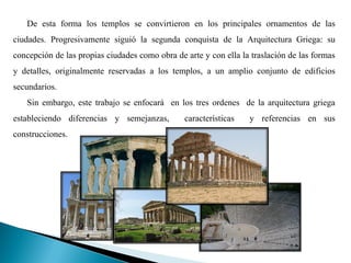 De esta forma los templos se convirtieron en los principales ornamentos de las
ciudades. Progresivamente siguió la segunda conquista de la Arquitectura Griega: su
concepción de las propias ciudades como obra de arte y con ella la traslación de las formas
y detalles, originalmente reservadas a los templos, a un amplio conjunto de edificios
secundarios.
   Sin embargo, este trabajo se enfocará en los tres ordenes de la arquitectura griega
estableciendo diferencias y semejanzas,         características   y referencias en sus
construcciones.
 