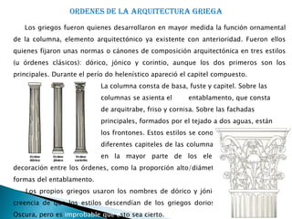 ORDENES DE LA ARQUITECTURA GRIEGA
   Los griegos fueron quienes desarrollaron en mayor medida la función ornamental
de la columna, elemento arquitectónico ya existente con anterioridad. Fueron ellos
quienes fijaron unas normas o cánones de composición arquitectónica en tres estilos
(u órdenes clásicos): dórico, jónico y corintio, aunque los dos primeros son los
principales. Durante el perío do helenístico apareció el capitel compuesto.
                            La columna consta de basa, fuste y capitel. Sobre las
                            columnas se asienta el      entablamento, que consta
                            de arquitrabe, friso y cornisa. Sobre las fachadas
                            principales, formados por el tejado a dos aguas, están
                            los frontones. Estos estilos se conocen sobre todo por los
                            diferentes capiteles de las columnas, pero hay diferencias
                            en la mayor parte de los elementos de diseño y
decoración entre los órdenes, como la proporción alto/diámetro de la columna y las
formas del entablamento.
   Los propios griegos usaron los nombres de dórico y jónico, lo que reflejaba su
creencia de que los estilos descendían de los griegos dorios y jónicos de la Edad
Oscura, pero es improbable que esto sea cierto.
 