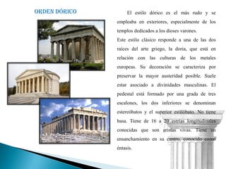 Orden dórico        El estilo dórico es el más rudo y se
               empleaba en exteriores, especialmente de los
               templos dedicados a los dioses varones.
               Este estilo clásico responde a una de las dos
               raíces del arte griego, la doria, que está en
               relación con las culturas de los metales
               europeas. Su decoración se caracteriza por
               preservar la mayor austeridad posible. Suele
               estar asociado a divinidades masculinas. El
               pedestal está formado por una grada de tres
               escalones, los dos inferiores se denominan
               estereóbatos y el superior estilóbato. No tiene
               basa. Tiene de 16 a 20 estrías longitudinales
               conocidas que son aristas vivas. Tiene un
               ensanchamiento en su centro, conocido como
               éntasis.
 
