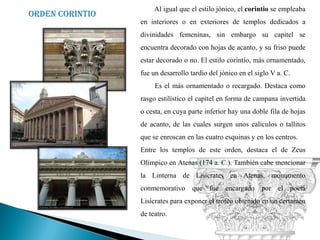 Al igual que el estilo jónico, el corintio se empleaba
Orden corintio
                 en interiores o en exteriores de templos dedicados a
                 divinidades femeninas, sin embargo su capitel se
                 encuentra decorado con hojas de acanto, y su friso puede
                 estar decorado o no. El estilo corintio, más ornamentado,
                 fue un desarrollo tardío del jónico en el siglo V a. C.
                      Es el más ornamentado o recargado. Destaca como
                 rasgo estilístico el capitel en forma de campana invertida
                 o cesta, en cuya parte inferior hay una doble fila de hojas
                 de acanto, de las cuales surgen unos calículos o tallitos
                 que se enroscan en las cuatro esquinas y en los centros.
                 Entre los templos de este orden, destaca el de Zeus
                 Olímpico en Atenas (174 a. C.). También cabe mencionar
                 la Linterna de Lisícrates en Atenas, monumento
                 conmemorativo que fue encargado por el poeta
                 Lisícrates para exponer el trofeo obtenido en un certamen
                 de teatro.
 