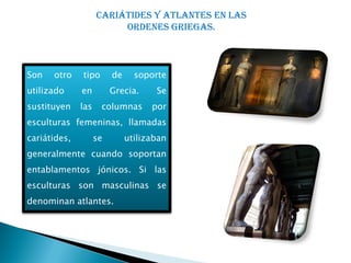 Cariátides y atlantes en las
                         ORDENES GRIEGAS.



Son   otro    tipo       de     soporte
utilizado     en         Grecia.     Se
sustituyen    las    columnas       por
esculturas femeninas, llamadas
cariátides,         se        utilizaban
generalmente cuando soportan
entablamentos jónicos. Si las
esculturas son masculinas se
denominan atlantes.
 