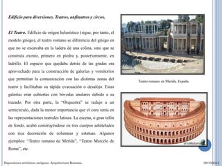 Edificio para diversiones. Teatros, anfiteatros y circos.


  El Teatro. Edificio de origen helenístico (sigue, por tanto, el
  modelo griego), el teatro romano se diferencia del griego en
  que no se excavaba en la ladera de una colina, sino que se
  construía exento, primero en piedra y, posteriormente, en
  ladrillo. El espacio que quedaba detrás de las gradas era
  aprovechado para la construcción de galerías y vomitorios
  que permitían la comunicación con las distintas zonas del         Teatro romano en Merida. España
  teatro y facilitaban su rápida evacuación o desalojo. Estas
  galerías eran cubiertas con bóvedas anulares debido a su
  trazado. Por otra parte, la “Orquestra” se redujo a un
  semicírculo, dada la menor importancia que el coro tenía en
  las representaciones teatrales latinas. La escena, o gran telón
  de fondo, acabó construyéndose en tres cuerpos adintelados
  con rica decoración de columnas y estatuas. Algunos
  ejemplos: “Teatro romano de Mérida”, “Teatro Marcelo de
  Roma”, etc.


Expresiones artísticas antiguas. Arquitectura Romana.                                                 09/10/2012
 