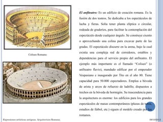 El anfiteatro: Es un edificio de creación romana. Es la
                                                        fusión de dos teatros. Se dedicaba a los espectáculos de
                                                        lucha y fieras. Solía tener planta elíptica o circular,
                                                        rodeada de graderíos, para facilitar la contemplación del
                                                        espectáculo desde cualquier ángulo. Se construye exento
                                                        o aprovechando una colina para excavar parte de las
                                                        gradas. El espectáculo discurre en la arena, bajo la cual
                                                        existía una compleja red de corredores, establos y
                       Coliseo Romano.
                                                        dependencias para el servicio propio del anfiteatro. El
                                                        ejemplo más importante es el llamado “Coliseo” (o
                                                        anfiteatro flavio), mandado edificar por el emperador
                                                        Vespasiano e inaugurado por Tito en el año 80. Tiene
                                                        capacidad para 50.000 espectadores. Emplea a bóveda
                                                        de arista y arcos de refuerzo de ladrillo, dispuestos a
                                                        trechos en la bóveda de hormigón. Su trascendencia para
                                                        la arquitectura es enorme: los edificios para los grandes
                                                        espectáculos de masas contemporáneos (plazas de toros,
                                                        estadios de fútbol, etc.) siguen el modelo creado por los
                                                        romanos.
Expresiones artísticas antiguas. Arquitectura Romana.                                                          09/10/2012
 