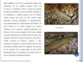 Circo romano es una de las instalaciones lúdicas más
    importantes de las ciudades romanas. Junto con
    el teatro y el anfiteatro, forma la trilogía de grandes
    instalaciones destinadas a divertir al pueblo. Inspirado en
    los hipódromos y estadios griegos, pero de medidas
    mucho mayores que estos, el circo romano estaba
    destinado a carreras, espectáculos, y representaciones,
    que conmemoraban los acontecimientos del Imperio. El
    circo romano es un recinto alargado con remates
                                                                      Circo Romano
    circulares en los extremos, teniendo globalmente una
    forma oval, más o menos alargada. En el centro, rodeada
    de gradas generalmente de piedra, estaba la arena, muy
    alargada y partida en dos por la espina, un muro bajo y
    aislado    coronado      de   obeliscos,     estatuas   y otros
    ornamentos semejantes. La espina formaba sobre la arena
    dos calles por donde corrían las cuadrigas. En cada uno
    de los extremos de la espina había un pilar cónico
    denominado meta. Los contadores de vueltas solían ser
    huevos de piedra o estatuillas de delfines


Expresiones artísticas antiguas. Arquitectura Romana.                                09/10/2012
 