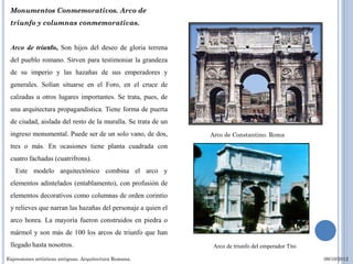 Monumentos Conmemorativos. Arco de
 triunfo y columnas conmemorativas.


 Arco de triunfo, Son hijos del deseo de gloria terrena
 del pueblo romano. Sirven para testimoniar la grandeza
 de su imperio y las hazañas de sus emperadores y
 generales. Solían situarse en el Foro, en el cruce de
 calzadas u otros lugares importantes. Se trata, pues, de
 una arquitectura propagandística. Tiene forma de puerta
 de ciudad, aislada del resto de la muralla. Se trata de un
 ingreso monumental. Puede ser de un solo vano, de dos,       Arco de Constantino. Roma
 tres o más. En ocasiones tiene planta cuadrada con
 cuatro fachadas (cuatrifrons).
   Este modelo arquitectónico combina el arco y
 elementos adintelados (entablamento), con profusión de
 elementos decorativos como columnas de orden corintio
 y relieves que narran las hazañas del personaje a quien el
 arco honra. La mayoría fueron construidos en piedra o
 mármol y son más de 100 los arcos de triunfo que han
 llegado hasta nosotros.                                       Arco de triunfo del emperador Tito

Expresiones artísticas antiguas. Arquitectura Romana.                                               09/10/2012
 