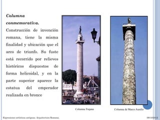 Columna
  conmemorativa.
  Construcción de invención
  romana, tiene la misma
  finalidad y ubicación que el
  arco de triunfo. Su fuste
  está recorrido por relieves
  históricos            dispuestos             de
  forma helicoidal, y en la
  parte superior aparece la
  estatua            del         emperador
  realizada en bronce


                                                        Columna Trajana   Columna de Marco Aurelio


Expresiones artísticas antiguas. Arquitectura Romana.                                                09/10/2012
 