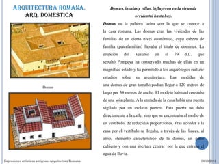 Arquitectura romana.                                  Domus, ínsulas y villas, influyeron en la vivienda
         Arq. domestica                                                    occidental hasta hoy.
                                                        Domus es la palabra latina con la que se conoce a
                                                        la casa romana. Las domus eran las viviendas de las
                                                        familias de un cierto nivel económico, cuyo cabeza de
                                                        familia (paterfamilias) llevaba el título de dominus. La
                                                        erupción    del    Vesubio    en    el     79    d.C.     que
                                                        sepultó Pompeya ha conservado muchas de ellas en un
                                                        magnifico estado y ha permitido a los arqueólogos realizar
                                                        estudios   sobre   su   arquitectura.    Las    medidas    de
                                                        una domus de gran tamaño podían llegar a 120 metros de
                          Domus
                                                        largo por 30 metros de ancho. El modelo habitual constaba
                                                        de una sola planta. A la entrada de la casa había una puerta
                                                        vigilada por un esclavo portero. Esta puerta no daba
                                                        directamente a la calle, sino que se encontraba al medio de
                                                        un vestíbulo, de reducidas proporciones. Tras acceder a la
                                                        casa por el vestíbulo se llegaba, a través de las fauces, al
                                                        atrio, elemento característico de la domus, un patio
                                                        cubierto y con una abertura central por la que entraba el
                                                        agua de lluvia.
Expresiones artísticas antiguas. Arquitectura Romana.                                                              09/10/2012
 