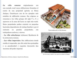 La        villa        romana            originalmente    era
  una morada rural cuyas edificaciones formaban el
  centro de una propiedad agrícola en Roma
  Antigua. Constituyen uno de los ejemplos más
  notables de edificación romana. Sus orígenes se
  remontan a las villas griegas del siglo V a. C. y
  aparecen en la zona del Lacio un siglo más tarde.
  Estas propiedades podían consistir en pequeñas
  haciendas dependientes de trabajo familiar o por el
  contrario         en       grandes         propiedades,   con   Vista moderna de la Villa Romana.
  trabajadores esclavos, o siervos.
  - La villa suburbanae (urbanas): Residencia de
  la aristocracia romana.
  - Las villas imperiales: Son edificaciones donde
  residía el emperador, por ello están bien protegidas
  y su grandiosidad y exquisita decoración dan
  muestras del poder imperial.




Expresiones artísticas antiguas. Arquitectura Romana.                                                 09/10/2012
 
