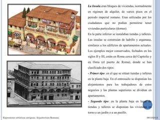 La Insula eran bloques de viviendas, normalmente
                                                        en régimen de alquiler, de varios pisos en el
                                                        periodo imperial romano. Eran utilizadas por los
                                                        ciudadanos que no podían permitirse tener
                                                        viviendas particulares (domus).
                                                        En la parte inferior se instalaban tiendas y talleres.
                                                        Las insulae se construían de ladrillo y argamasa,
                                                        similares a los edificios de apartamentos actuales.
                                                        Los ejemplos mejor conservados, fechados en los
                                                        siglos II y III, están en Roma cerca del Capitolio y
                                                        en Ostia (el puerto de Roma), donde se han
                                                        clasificado dos tipos:
                                                        - Primer tipo: en el que se sitúan tiendas y talleres
                                                        en la planta baja. En el entresuelo se disponían los
                                                        alojamientos para los trabajadores de estos
                                                        negocios y las plantas superiores se dividían en
                                                        apartamentos.
                                                        - Segundo tipo: en la planta baja en lugar de
                                                        tiendas y talleres se disponían las viviendas en
                                                        torno a un jardín o a un pasillo.
Expresiones artísticas antiguas. Arquitectura Romana.                                                     09/10/2012
 