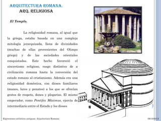 Arquitectura romana.
         Arq. RELIGIOSA

      El Templo.


                     La religiosidad romana, al igual que
    la griega, estaba basada en una compleja
    mitología jerarquizada, llena de divinidades
    (muchas de ellas provenientes del Olimpo
    griego)      y     de     las     sociedades        orientales
    conquistadas.           Este      hecho       favoreció     el
    sincretismo religioso, rasgo distintivo de a
    civilización romana hasta la conversión del
    estado romano al cristianismo. Además era una
    religiosidad doméstica, con dioses familiares
    (manes, lares y penates) a los que se ofrecían
    gestos de respeto, dones y plegarias. El mismo
    emperador, como Pontifex Máximus, ejercía de
    intermediario entre el Estado y los dioses


Expresiones artísticas antiguas. Arquitectura Romana.                09/10/2012
 