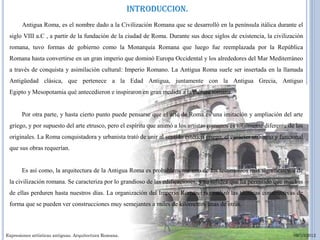 INTRODUCCION.
       Antigua Roma, es el nombre dado a la Civilización Romana que se desarrolló en la península itálica durante el
 siglo VIII a.C , a partir de la fundación de la ciudad de Roma. Durante sus doce siglos de existencia, la civilización
 romana, tuvo formas de gobierno como la Monarquía Romana que luego fue reemplazada por la República
 Romana hasta convertirse en un gran imperio que dominó Europa Occidental y los alrededores del Mar Mediterráneo
 a través de conquista y asimilación cultural: Imperio Romano. La Antigua Roma suele ser insertada en la llamada
 Antigüedad clásica, que pertenece a la Edad Antigua, juntamente con la Antigua Grecia, Antiguo
 Egipto y Mesopotamia qué antecedieron e inspiraron en gran medida a la cultura romana.


       Por otra parte, y hasta cierto punto puede pensarse que el arte de Roma es una imitación y ampliación del arte
 griego, y por supuesto del arte etrusco, pero el espíritu que animó a los artistas romanos es totalmente diferente de los
 originales. La Roma conquistadora y urbanista trató de unir al sentido estético griego, el carácter utilitario y funcional
 que sus obras requerían.


       Es así como, la arquitectura de la Antigua Roma es probablemente uno de los testimonios más significativos de
 la civilización romana. Se caracteriza por lo grandioso de las edificaciones, y su solidez que ha permitido que muchas
 de ellas perduren hasta nuestros días. La organización del Imperio Romano normalizó las técnicas constructivas de
 forma que se pueden ver construcciones muy semejantes a miles de kilómetros unas de otras.



Expresiones artísticas antiguas. Arquitectura Romana.                                                                  09/10/2012
 