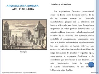 Tumbas y Mausoleos.
       Arquitectura romana.
          Arq. funeraria
                                                              La     arquitectura   funeraria        monumental
                                                        surge en Roma como herencia directa de la
                                                        de    los     etruscos,   aunque    irá         tomando
                                                        características propias con la extensión del
                                                        imperio al introducirse ritos y tipos de sepulcros
                                                        inspirados en otros pueblos conquistados. La
                                                        muerte en Roma tenía reservado el espacio en el
                                                        exterior de las ciudades. Los romanos tenían
                                                        prohibido el enterramiento intramuros, pero
                                                        más allá de ellos se levantaban necrópolis donde
                                                        los más pudientes se hacían enterrar. Las
                                                        cunetas de todas las vías estaban invadidas a lo
                           Vía Apia
                                                        largo del camino de grandes y pequeños cipos,
                                                        monumentos y mausoleos familiares y de
                                                        sociedades que recordaban a sus difuntos. Las
                                                        más         importantes     como        la     Apia     o
                                                        la    Latina     concentraban      en    los   primeros
                                                        kilómetros miles de ellos.
Expresiones artísticas antiguas. Arquitectura Romana.                                                         09/10/2012
 