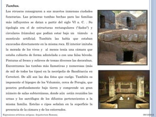 Tumbas.
  Los etruscos consagraron a sus muertos inmensas ciudades
  funerarias. Las primeras tumbas hechas para las familias
  más influyentes se datan a partir del siglo VI a. C. . Su
  tipología era el de estructuras rectangulares ("dados") y
  circulares (túmulos) que podían estar bajo un                   túmulo    o
  montículo        artificial.    También         las   había   que   estaban
  excavadas directamente en la misma roca. El interior imitaba
  la morada de los vivos y al menos tenía una cámara que
  estaba cubierta de forma adintelada o con una falsa bóveda.
  Pinturas al fresco y relieves de temas diversos las decoraban.
  Encontramos las tumbas más llamativas y numerosas (más
  de mil de todos los tipos) en la necrópolis de Banditaccia en
  Cerveteri. De allí son las dos fotos que cuelgo. También es
  imponente el hipogeo de los Volumnio, cerca de Perugia, que
  penetra profundamente bajo tierra y comprende un gran
  número de salas subterráneas, donde aún están reunidos las
  urnas y los sarcófagos de los difuntos pertenecientes a la
  misma familia. Estelas o cipos señalan en la superficie la
  presencia de la cámara y de los enterrados.
Expresiones artísticas antiguas. Arquitectura Romana.                           09/10/2012
 