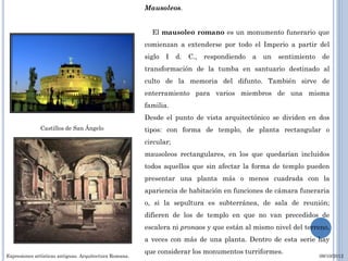 Mausoleos.


                                                          El mausoleo romano es un monumento funerario que
                                                        comienzan a extenderse por todo el Imperio a partir del
                                                        siglo   I   d.   C.,   respondiendo   a   un   sentimiento    de
                                                        transformación de la tumba en santuario destinado al
                                                        culto de la memoria del difunto. También sirve de
                                                        enterramiento para varios miembros de una misma
                                                        familia.
                                                        Desde el punto de vista arquitectónico se dividen en dos
              Castillos de San Ángelo                   tipos: con forma de templo, de planta rectangular o
                                                        circular;
                                                        mausoleos rectangulares, en los que quedarían incluidos
                                                        todos aquellos que sin afectar la forma de templo pueden
                                                        presentar una planta más o menos cuadrada con la
                                                        apariencia de habitación en funciones de cámara funeraria
                                                        o, si la sepultura es subterránea, de sala de reunión;
                                                        difieren de los de templo en que no van precedidos de
                                                        escalera ni pronaos y que están al mismo nivel del terreno,
                                                        a veces con más de una planta. Dentro de esta serie hay
                                                        que considerar los monumentos turriformes.
Expresiones artísticas antiguas. Arquitectura Romana.                                                                09/10/2012
 