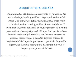 Arquitectura romana.
           Su finalidad es utilitaria, está concebida en función de las
             necesidades privadas y públicas. Expresa la voluntad de
             poder y de mando del Estado romano, que se erige como
            rector de la vida privada y pública de sus ciudadanos. Es
         monumental, hecha pensando en la glorificación de Roma y
         para resistir el paso y el peso del tiempo. Más que la belleza
            busca la majestad y la robustez, por lo que se muestra en
                 grandes masas sólidas y pesadas. Expresa el ideal de
          uniformidad del Imperio, que aspira a que todos los pueblos
              sujetos a su dominio asuman una fisonomía material a
                                      imagen y semejanza de la Urbe


Expresiones artísticas antiguas. Arquitectura Romana.                     09/10/2012
 