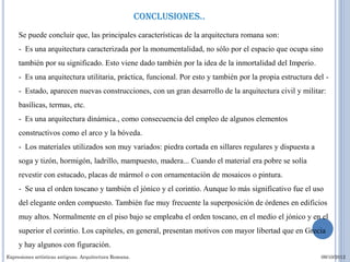 conclusiones..
     Se puede concluir que, las principales características de la arquitectura romana son:
     - Es una arquitectura caracterizada por la monumentalidad, no sólo por el espacio que ocupa sino
     también por su significado. Esto viene dado también por la idea de la inmortalidad del Imperio.
     - Es una arquitectura utilitaria, práctica, funcional. Por esto y también por la propia estructura del -
     - Estado, aparecen nuevas construcciones, con un gran desarrollo de la arquitectura civil y militar:
     basílicas, termas, etc.
     - Es una arquitectura dinámica., como consecuencia del empleo de algunos elementos
     constructivos como el arco y la bóveda.
     - Los materiales utilizados son muy variados: piedra cortada en sillares regulares y dispuesta a
     soga y tizón, hormigón, ladrillo, mampuesto, madera... Cuando el material era pobre se solía
     revestir con estucado, placas de mármol o con ornamentación de mosaicos o pintura.
     - Se usa el orden toscano y también el jónico y el corintio. Aunque lo más significativo fue el uso
     del elegante orden compuesto. También fue muy frecuente la superposición de órdenes en edificios
     muy altos. Normalmente en el piso bajo se empleaba el orden toscano, en el medio el jónico y en el
     superior el corintio. Los capiteles, en general, presentan motivos con mayor libertad que en Grecia
     y hay algunos con figuración.
Expresiones artísticas antiguas. Arquitectura Romana.                                                     09/10/2012
 