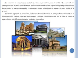 La característica esencial de la arquitectura romana es, sobre todo, su racionalidad y funcionalidad. Sin
embargo, no debe olvidarse que su deliberada grandiosidad monumental como expresión del poder y superioridad de
Roma frente a los pueblos conquistados. La arquitectura romana es heredera de la etrusca y en menor medida de la
griega.
     Finalmente se presenta en este informe, las diversas obras arquitectónicas de la antigua Roma, enfatizando en la
arquitectura civil, religiosa, funeraria conmemorativa y utilitaria, desarrollando cada una de ellas en cuantos a
características, materiales de construcción y métodos constructivos.
 