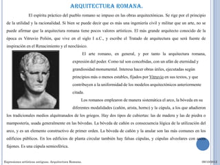 Arquitectura romana.
                El espíritu práctico del pueblo romano se impuso en las obras arquitectónicas. Se rige por el principio
 de la utilidad y la racionalidad. Si bien se puede decir que es más una ingeniería civil y militar que un arte, no se
 puede afirmar que la arquitectura romana tiene pocos valores artísticos. El más grande arquitecto conocido de la
 época es Vitruvio Polión, que vive en el siglo I a.C., y escribe el Tratado de arquitectura que será fuente de
 inspiración en el Renacimiento y el neoclásico.
                                                        El arte romano, en general, y por tanto la arquitectura romana,
                es la                         expresión del poder. Como tal son concebidas, con un afán de eternidad y
                                              grandiosidad monumental. Interesa hacer obras útiles, ejecutadas según
                                              principios más o menos estables, fijados por Vitruvio en sus textos, y que
                                              contribuyen a la uniformidad de los modelos arquitectónicos anteriormente
                                              citada.
                                                    Los romanos emplearon de manera sistemática el arco, la bóveda en su
                                              diferentes modalidades (cañón, arista, horno) y la cúpula, a los que añadieron
 los tradicionales medios alquitranados de los griegos. Hay dos tipos de cubiertas: las de madera y las de piedra o
 mampostería, usada generalmente en las bóvedas. La bóveda de cañón es consecuencia lógica de la utilización del
 arco, y es un elemento constructivo de primer orden. La bóveda de cañón y la anular son las más comunes en los
 edificios públicos. En los edificios de planta circular también hay falsas cúpulas, y cúpulas alveolares con arcos
 fajones. Es una cúpula semiesférica.


Expresiones artísticas antiguas. Arquitectura Romana.                                                                      09/10/2012
 
