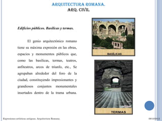 Arquitectura romana.
                                                   Arq. civil



             Edificios públicos. Basílicas y termas.


                      El genio arquitectónico romano
             tiene su máxima expresión en las obras,
             espacios y monumentos públicos que,
             como las basílicas, termas, teatros,
             anfiteatros, arcos de triunfo, etc., Se
             agrupaban alrededor del foro de la
             ciudad, constituyendo impresionantes y
             grandiosos         conjuntos       monumentales
             insertados dentro de la trama urbana.




Expresiones artísticas antiguas. Arquitectura Romana.               09/10/2012
 