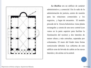 La Basílica era un edificio de carácter
                                                        administrativo y comercial. Era la sede de la
                                                        administración de justicia, centro de reunión
                                                        para    las   relaciones   comerciales   y   los
                                                        negocios, y lugar de encuentro. El modelo
                                                        procede de la Grecia helenística: tiene planta
                                                        rectangular y consta de una nave central (con
                                                        vanos en la parte superior para facilitar la
                                                        iluminación del recinto) y dos laterales de
                                                        menor altura y más estrechas, separadas por
                                                        columnatas. El muro del fondo tiene forma
                                                        semicircular (ábside). Las cubiertas de este
                                                        edificio eran de bóveda de cañón en las naves
                                                        laterales y de aristas en la central.




Expresiones artísticas antiguas. Arquitectura Romana.                                                 09/10/2012
 