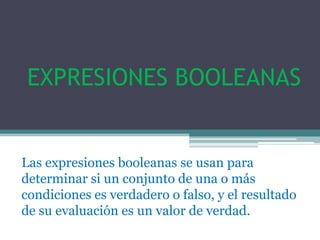 EXPRESIONES BOOLEANAS


Las expresiones booleanas se usan para
determinar si un conjunto de una o más
condiciones es verdadero o falso, y el resultado
de su evaluación es un valor de verdad.
 