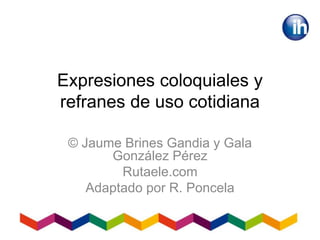 Expresiones coloquiales y
refranes de uso cotidiana
© Jaume Brines Gandia y Gala
González Pérez
Rutaele.com
Adaptado por R. Poncela
 