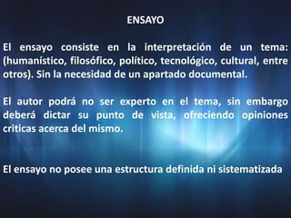 ENSAYO

El ensayo consiste en la interpretación de un tema:
(humanístico, filosófico, político, tecnológico, cultural, entre
otros). Sin la necesidad de un apartado documental.

El autor podrá no ser experto en el tema, sin embargo
deberá dictar su punto de vista, ofreciendo opiniones
criticas acerca del mismo.


El ensayo no posee una estructura definida ni sistematizada
 