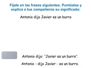 Antonio dijo Javier es un burro
Fíjate en las frases siguientes. Puntúalas y
explica a tus compañeros su significado:
Antonio dijo: “Javier es un burro”.
Antonio - dijo Javier - es un burro.
 