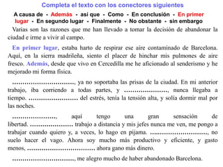 Varias son las razones que me han llevado a tomar la decisión de abandonar la
ciudad e irme a vivir al campo.
En primer lugar, estaba harto de respirar ese aire contaminado de Barcelona.
Aquí, en la sierra madrileña, siento el placer de hinchar mis pulmones de aire
fresco. Además, desde que vivo en Cercedilla me he aficionado al senderismo y he
mejorado mi forma física.
En segundo lugar, ya no soportaba las prisas de la ciudad. En mi anterior trabajo,
iba corriendo a todas partes, y …………………, nunca llegaba a
tiempo. …………………… del estrés, tenía la tensión alta, y solía dormir mal por
las noches.
…………………, aquí tengo una gran sensación de
libertad. ………………… trabajo a distancia y mis jefes nunca me ven, me pongo a
trabajar cuando quiero y, a veces, lo hago en pijama. ….……………………, no
suelo hacer el vago. Ahora soy mucho más productivo y eficiente, y gasto
menos, …………………………… ahora gano más dinero.
…………………………, me alegro mucho de haber abandonado Barcelona.
Completa el texto con los conectores siguientes
A causa de - Además - así que - Como - En conclusión - En primer
lugar - En segundo lugar - Finalmente - No obstante - sin embargo
 